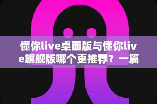 懂你live桌面版与懂你live旗舰版哪个更推荐？一篇帮你彻底搞懂的选购对比指南