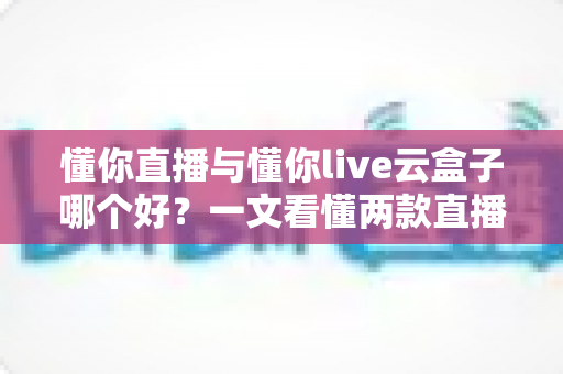懂你直播与懂你live云盒子哪个好?一文看懂两款直播工具的选型指南 懂你直播与懂你live云盒子哪个好?一文看懂两款直播工具的选型指南