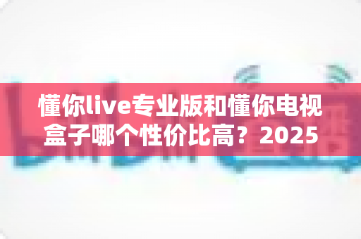懂你live专业版和懂你电视盒子哪个性价比高?2025最全对比评测与选购指南 懂你live专业版和懂你电视盒子哪个性价比高?2025最全对比评测与选购指南