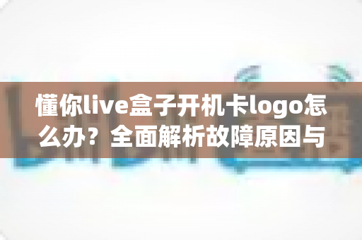 懂你live盒子开机卡logo怎么办？全面解析故障原因与高效解决方法，让你的盒子秒速恢复正常