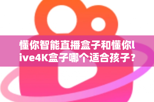 懂你智能直播盒子和懂你live4K盒子哪个适合孩子?家长必看的高性价比选购全攻略 懂你智能直播盒子和懂你live4K盒子哪个适合孩子?家长必看的高性价比选购全攻略