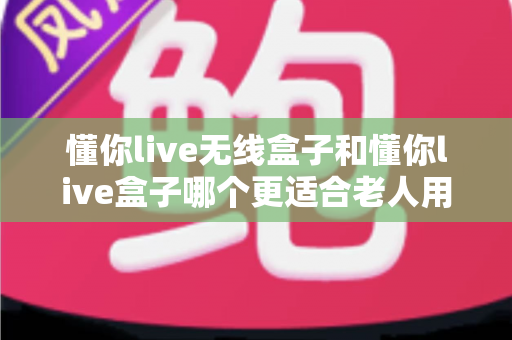 懂你live无线盒子和懂你live盒子哪个更适合老人用？老年人智能设备选购终极指南