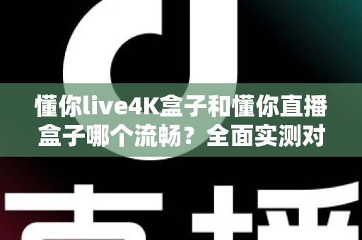 懂你live4K盒子和懂你直播盒子哪个流畅？全面实测对比助你告别卡顿烦恼