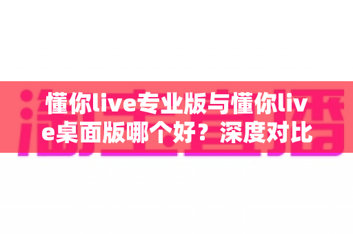 懂你live专业版与懂你live桌面版哪个好？深度对比解析助你选出最佳直播伴侣