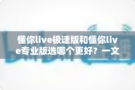 懂你live极速版和懂你live专业版选哪个更好？一文看懂两大版本差异，帮你避开选课误区
