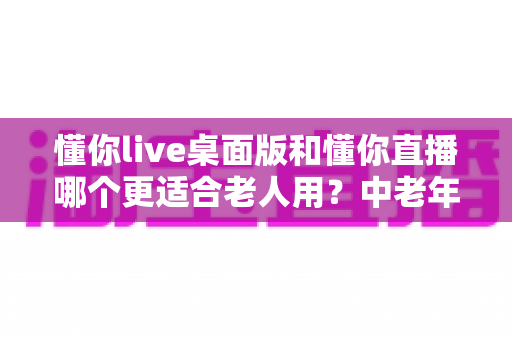 懂你live桌面版和懂你直播哪个更适合老人用?中老年用户全方位对比指南 懂你live桌面版和懂你直播哪个更适合老人用?中老年用户全方位对比指南