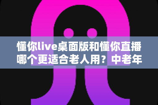 懂你live桌面版和懂你直播哪个更适合老人用?中老年用户全方位对比指南 懂你live桌面版和懂你直播哪个更适合老人用?中老年用户全方位对比指南