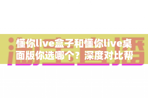 懂你live盒子和懂你live桌面版你选哪个?深度对比帮你找到最适合的直播方案 懂你live盒子和懂你live桌面版你选哪个?深度对比帮你找到最适合的直播方案