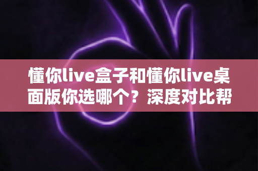 懂你live盒子和懂你live桌面版你选哪个?深度对比帮你找到最适合的直播方案 懂你live盒子和懂你live桌面版你选哪个?深度对比帮你找到最适合的直播方案