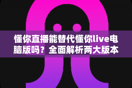 懂你直播能替代懂你live电脑版吗？全面解析两大版本的功能差异与选择指南