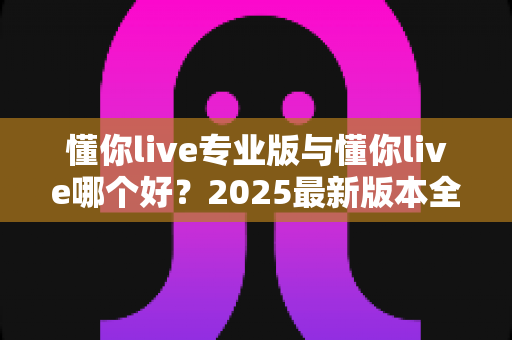 懂你live专业版与懂你live哪个好?2025最新版本全面对比测评与选购指南 懂你live专业版与懂你live哪个好?2025最新版本全面对比测评与选购指南