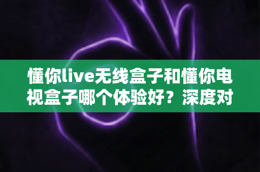懂你live无线盒子和懂你电视盒子哪个体验好？深度对比测评帮你选对不选贵