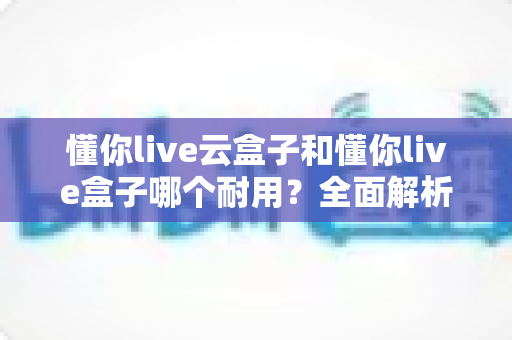 懂你live云盒子和懂你live盒子哪个耐用?全面解析两款设备的耐久度与选购建议 懂你live云盒子和懂你live盒子哪个耐用?全面解析两款设备的耐久度与选购建议