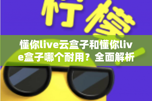 懂你live云盒子和懂你live盒子哪个耐用？全面解析两款设备的耐久度与选购建议