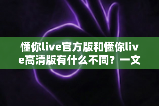 懂你live官方版和懂你live高清版有什么不同？一文读懂两大版本的核心差异与选择指南