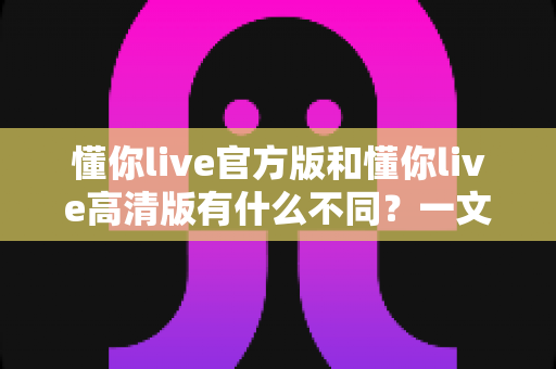 懂你live官方版和懂你live高清版有什么不同？一文读懂两大版本的核心差异与选择指南