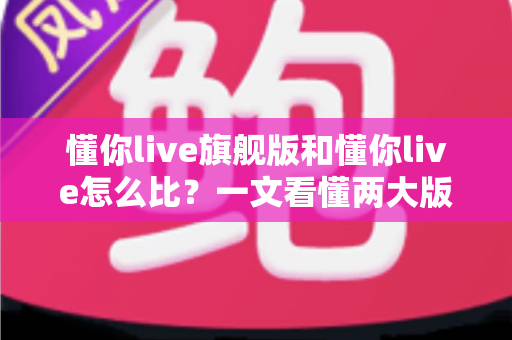 懂你live旗舰版和懂你live怎么比?一文看懂两大版本的核心差异与选购指南 懂你live旗舰版和懂你live怎么比?一文看懂两大版本的核心差异与选购指南