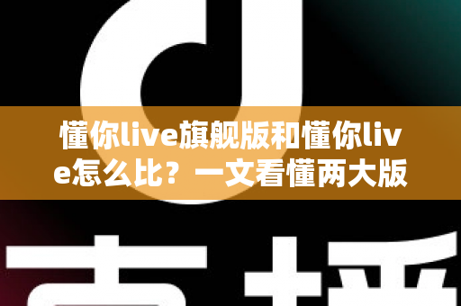 懂你live旗舰版和懂你live怎么比？一文看懂两大版本的核心差异与选购指南