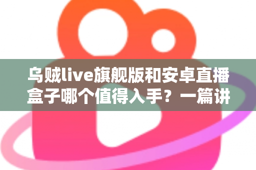 乌贼live旗舰版和安卓直播盒子哪个值得入手？一篇讲透的选购指南帮你避坑不纠结