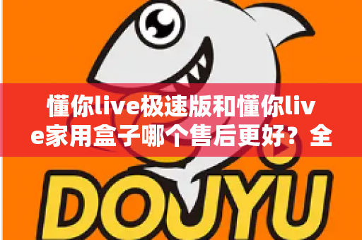 懂你live极速版和懂你live家用盒子哪个售后更好？全面对比解析帮你避坑选购