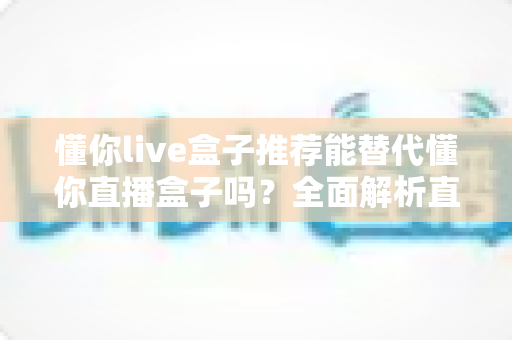 懂你live盒子推荐能替代懂你直播盒子吗？全面解析直播盒子选购与替代方案指南