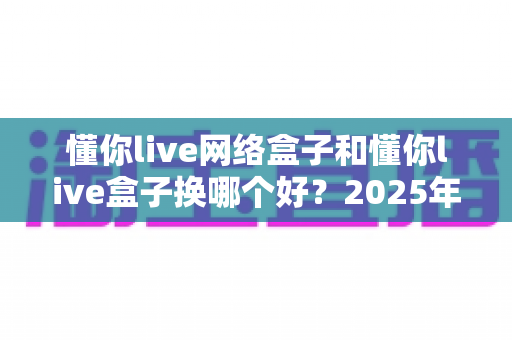 懂你live网络盒子和懂你live盒子换哪个好?2025年最新选购对比指南与避坑攻略 懂你live网络盒子和懂你live盒子换哪个好?2025年最新选购对比指南与避坑攻略