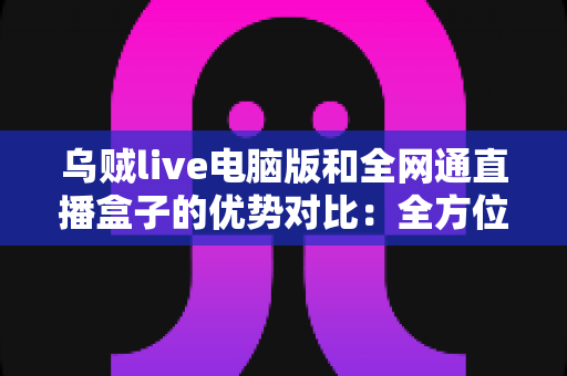 乌贼live电脑版和全网通直播盒子的优势对比:全方位解析两大观影方案,助你轻松选出最适合的选择 乌贼live电脑版和全网通直播盒子的优势对比:全方位解析两大观影方案,助你轻松选出最适合的选择