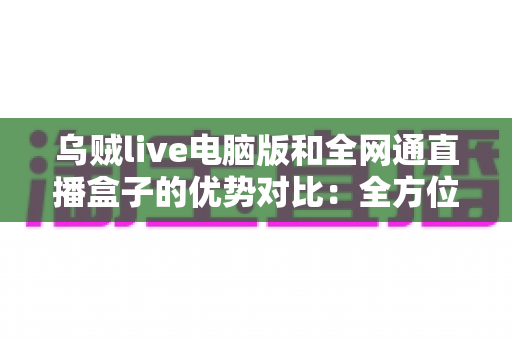 乌贼live电脑版和全网通直播盒子的优势对比：全方位解析两大观影方案，助你轻松选出最适合的选择