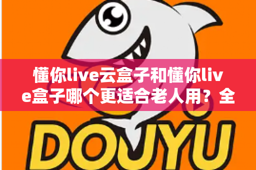 懂你live云盒子和懂你live盒子哪个更适合老人用?全面对比帮你轻松选对不踩坑 懂你live云盒子和懂你live盒子哪个更适合老人用?全面对比帮你轻松选对不踩坑