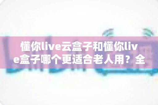懂你live云盒子和懂你live盒子哪个更适合老人用?全面对比帮你轻松选对不踩坑 懂你live云盒子和懂你live盒子哪个更适合老人用?全面对比帮你轻松选对不踩坑