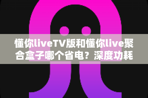 懂你liveTV版和懂你live聚合盒子哪个省电？深度功耗对比与省电选购指南
