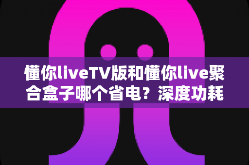 懂你liveTV版和懂你live聚合盒子哪个省电？深度功耗对比与省电选购指南
