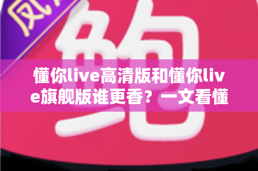 懂你live高清版和懂你live旗舰版谁更香？一文看懂差异与选购建议