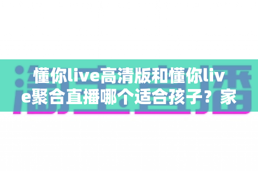懂你live高清版和懂你live聚合直播哪个适合孩子？家长选型全指南与护眼使用建议