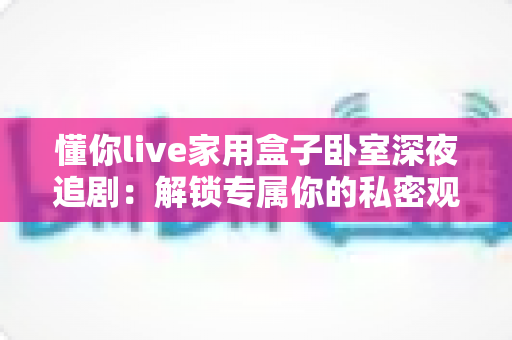 懂你live家用盒子卧室深夜追剧：解锁专属你的私密观影新体验