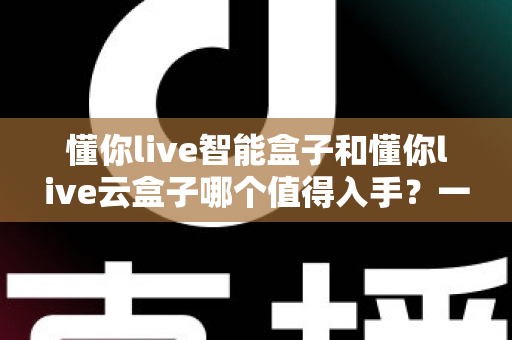 懂你live智能盒子和懂你live云盒子哪个值得入手?一篇文章帮你彻底搞懂选购思路 懂你live智能盒子和懂你live云盒子哪个值得入手?一篇文章帮你彻底搞懂选购思路