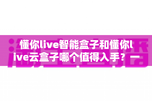 懂你live智能盒子和懂你live云盒子哪个值得入手？一篇文章帮你彻底搞懂选购思路