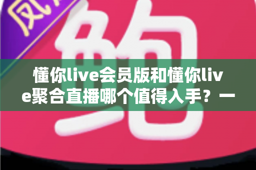 懂你live会员版和懂你live聚合直播哪个值得入手?一文看懂差异、性价比与选购建议 懂你live会员版和懂你live聚合直播哪个值得入手?一文看懂差异、性价比与选购建议