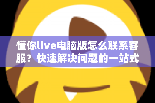 懂你live电脑版怎么联系客服?快速解决问题的一站式完整指南 懂你live电脑版怎么联系客服?快速解决问题的一站式完整指南