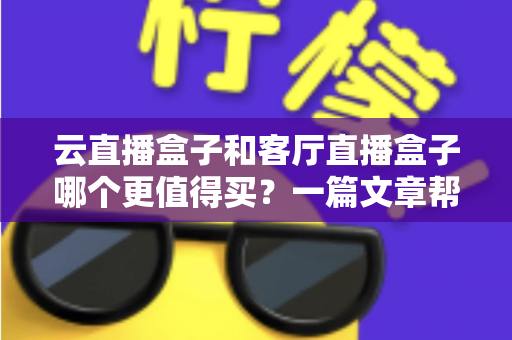 云直播盒子和客厅直播盒子哪个更值得买?一篇文章帮你彻底搞懂选购难题 云直播盒子和客厅直播盒子哪个更值得买?一篇文章帮你彻底搞懂选购难题