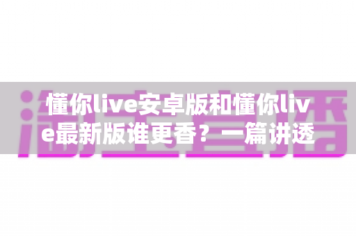 懂你live安卓版和懂你live最新版谁更香?一篇讲透版本差异与选择攻略的深度评测 懂你live安卓版和懂你live最新版谁更香?一篇讲透版本差异与选择攻略的深度评测
