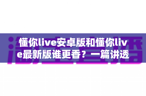 懂你live安卓版和懂你live最新版谁更香?一篇讲透版本差异与选择攻略的深度评测 懂你live安卓版和懂你live最新版谁更香?一篇讲透版本差异与选择攻略的深度评测