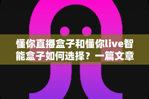 懂你直播盒子和懂你live智能盒子如何选择?一篇文章帮你彻底搞懂选购门道 懂你直播盒子和懂你live智能盒子如何选择?一篇文章帮你彻底搞懂选购门道