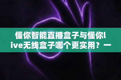 懂你智能直播盒子与懂你live无线盒子哪个更实用?一篇讲透两款直播设备的选购指南 懂你智能直播盒子与懂你live无线盒子哪个更实用?一篇讲透两款直播设备的选购指南