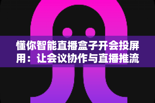 懂你智能直播盒子开会投屏用:让会议协作与直播推流效率翻倍的一体化投屏神器 懂你智能直播盒子开会投屏用:让会议协作与直播推流效率翻倍的一体化投屏神器