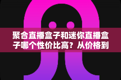 聚合直播盒子和迷你直播盒子哪个性价比高？从价格到性能的全方位选购对比指南