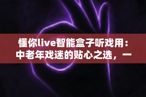 懂你live智能盒子听戏用：中老年戏迷的贴心之选，一台盒子装下整个梨园