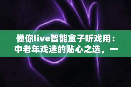 懂你live智能盒子听戏用：中老年戏迷的贴心之选，一台盒子装下整个梨园