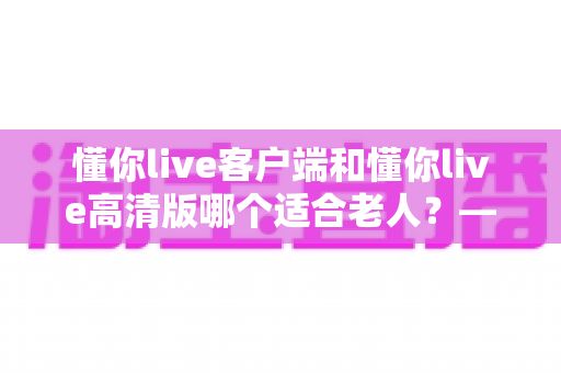 懂你live客户端和懂你live高清版哪个适合老人？——专为银发用户打造的详细选择指南