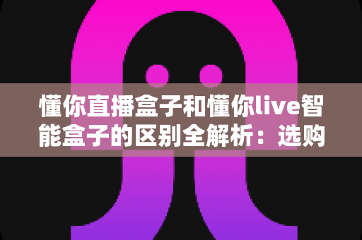 懂你直播盒子和懂你live智能盒子的区别全解析：选购前必看的深度对比指南